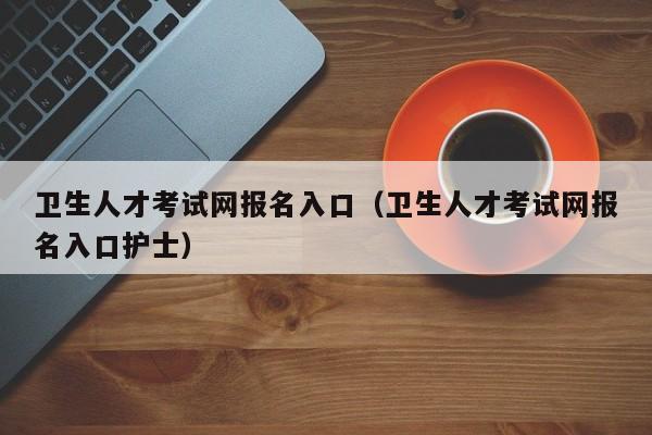 卫生人才考试网报名入口（卫生人才考试网报名入口护士）