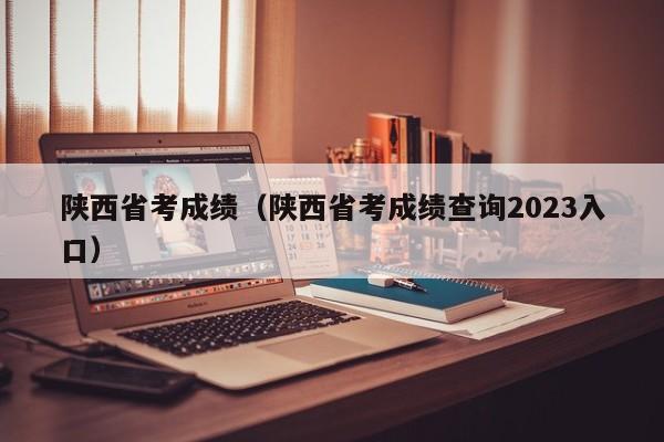 陕西省考成绩（陕西省考成绩查询2023入口）