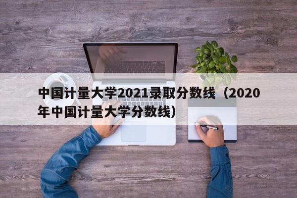 中国计量大学2021录取分数线（2020年中国计量大学分数线）