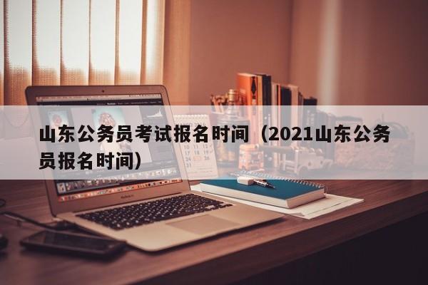 山东公务员考试报名时间（2021山东公务员报名时间）