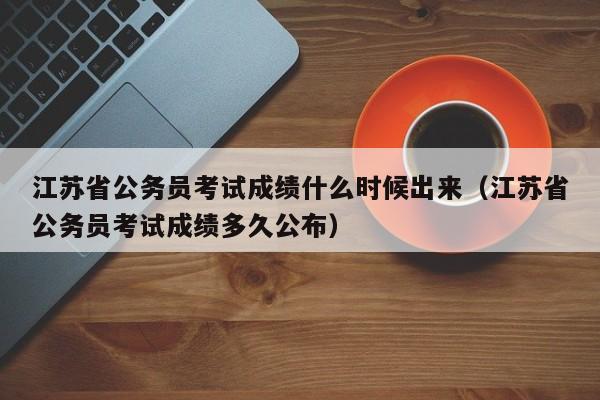 江苏省公务员考试成绩什么时候出来（江苏省公务员考试成绩多久公布）