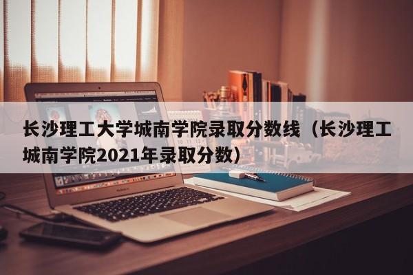 长沙理工大学城南学院录取分数线（长沙理工城南学院2021年录取分数）