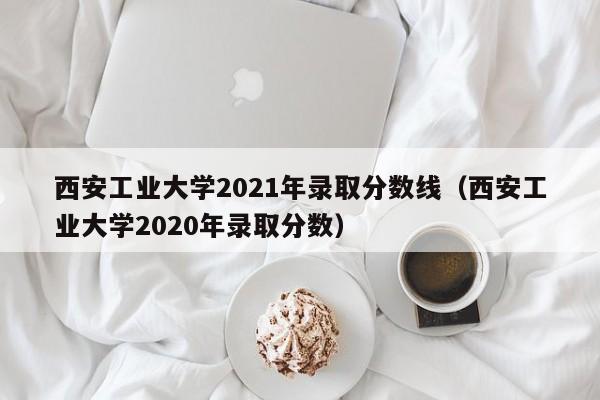 西安工业大学2021年录取分数线（西安工业大学2020年录取分数）