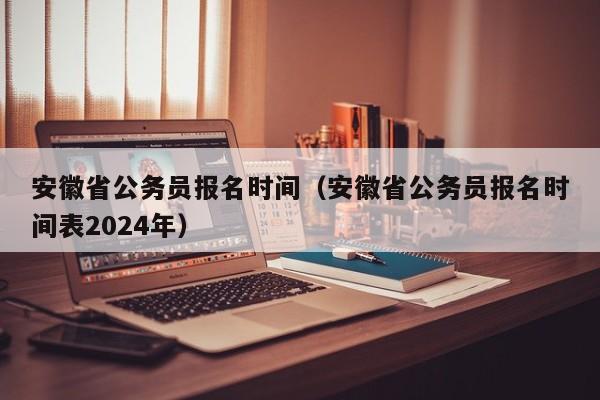 安徽省公务员报名时间（安徽省公务员报名时间表2024年）