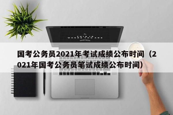 国考公务员2021年考试成绩公布时间（2021年国考公务员笔试成绩公布时间）