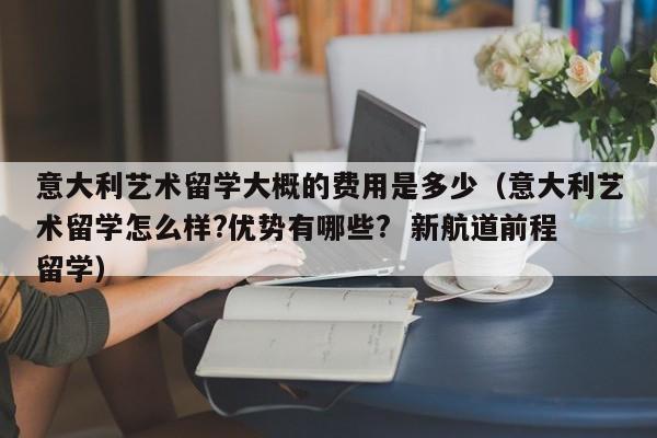 意大利艺术留学大概的费用是多少（意大利艺术留学怎么样?优势有哪些?  新航道前程留学）