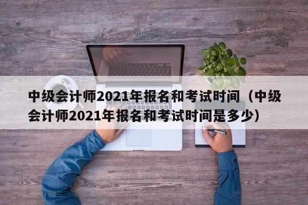 中级会计师2021年报名和考试时间（中级会计师2021年报名和考试时间是多少）