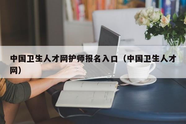 中国卫生人才网护师报名入口（中国卫生人才网）