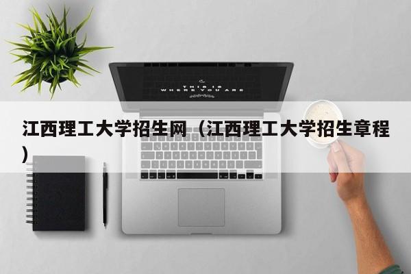 江西理工大学招生网（江西理工大学招生章程）