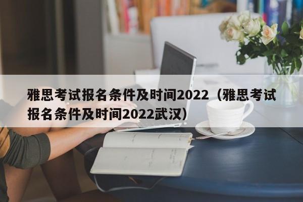 雅思考试报名条件及时间2022（雅思考试报名条件及时间2022武汉）