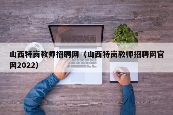 山西特岗教师招聘网（山西特岗教师招聘网官网2022）