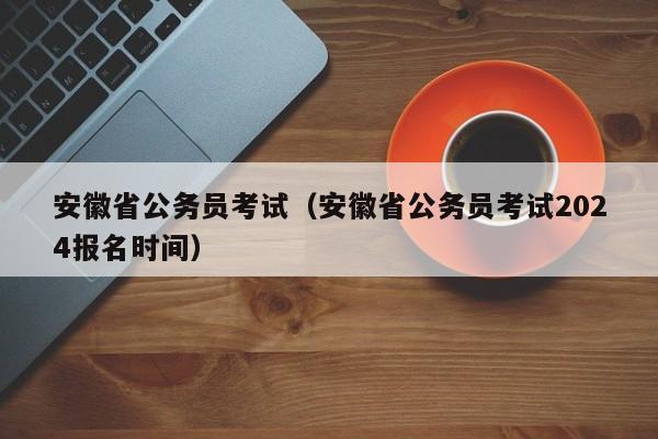 安徽省公务员考试（安徽省公务员考试2024报名时间）