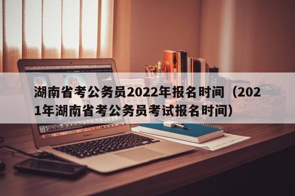 湖南省考公务员2022年报名时间（2021年湖南省考公务员考试报名时间）