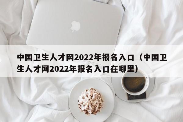 中国卫生人才网2022年报名入口（中国卫生人才网2022年报名入口在哪里）