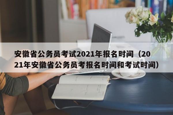 安徽省公务员考试2021年报名时间（2021年安徽省公务员考报名时间和考试时间）