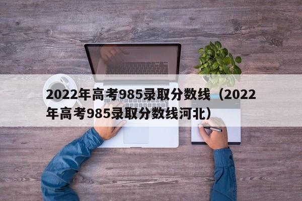 2022年高考985录取分数线（2022年高考985录取分数线河北）