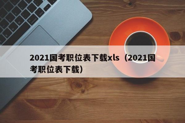 2021国考职位表下载xls（2021国考职位表下载）