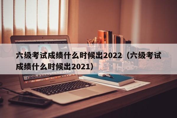 六级考试成绩什么时候出2022（六级考试成绩什么时候出2021）