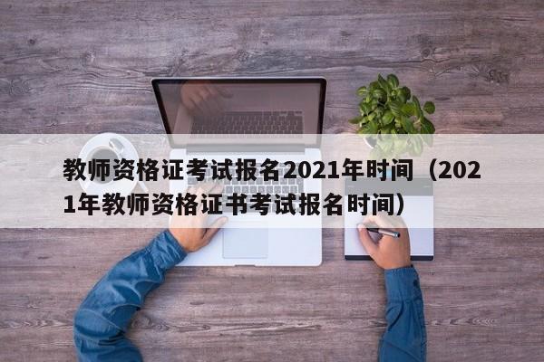 教师资格证考试报名2021年时间（2021年教师资格证书考试报名时间）