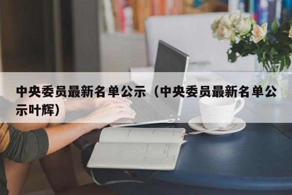 中央委员最新名单公示（中央委员最新名单公示叶辉）