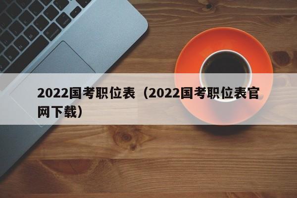 2022国考职位表（2022国考职位表官网下载）