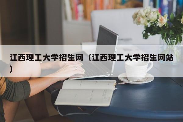 江西理工大学招生网（江西理工大学招生网站）