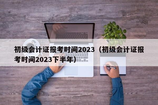 初级会计证报考时间2023（初级会计证报考时间2023下半年）