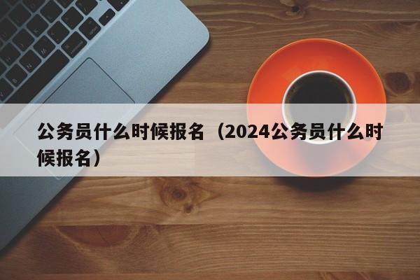 公务员什么时候报名（2024公务员什么时候报名）