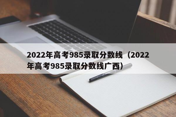 2022年高考985录取分数线（2022年高考985录取分数线广西）