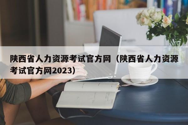 陕西省人力资源考试官方网（陕西省人力资源考试官方网2023）