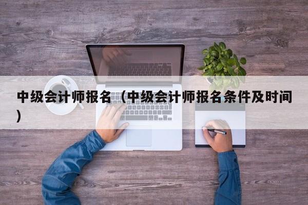 中级会计师报名（中级会计师报名条件及时间）