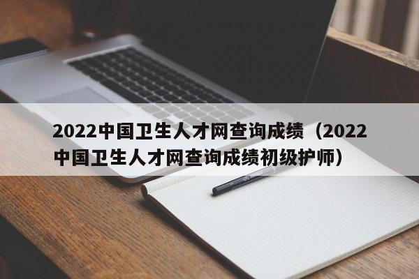 2022中国卫生人才网查询成绩（2022中国卫生人才网查询成绩初级护师）