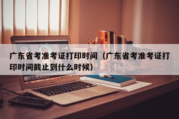 广东省考准考证打印时间（广东省考准考证打印时间截止到什么时候）