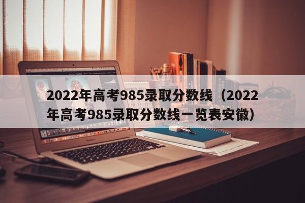 2022年高考985录取分数线（2022年高考985录取分数线一览表安徽）