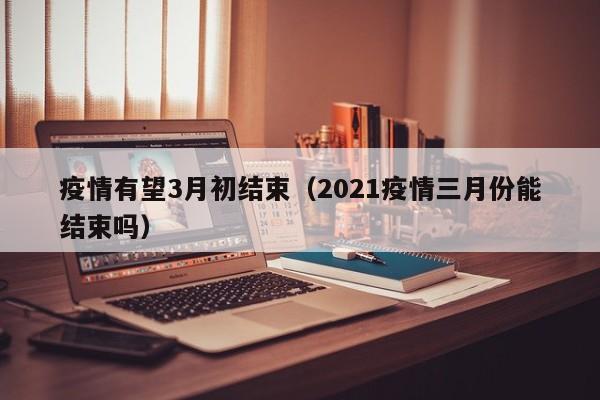 疫情有望3月初结束（2021疫情三月份能结束吗）