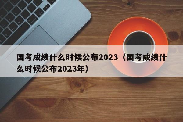 国考成绩什么时候公布2023（国考成绩什么时候公布2023年）