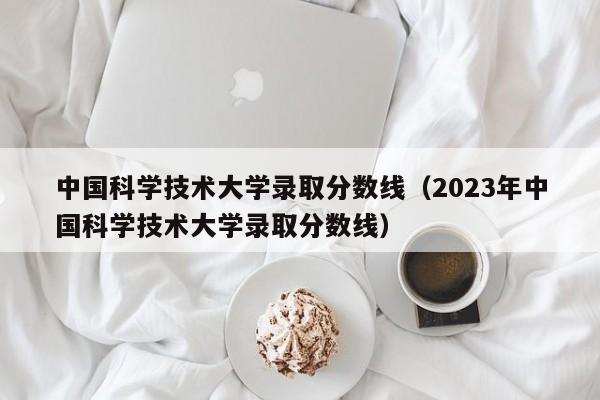 中国科学技术大学录取分数线（2023年中国科学技术大学录取分数线）