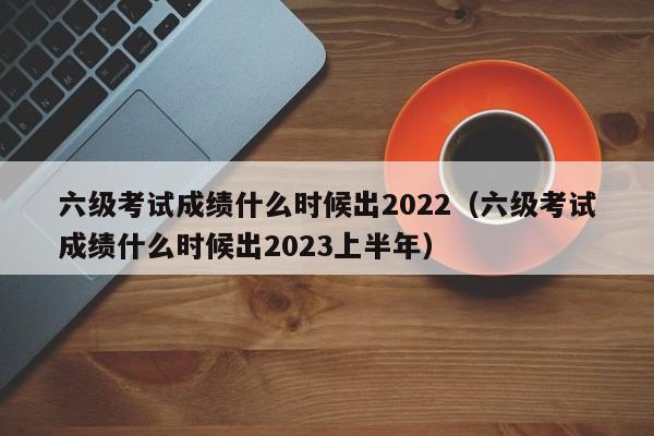 六级考试成绩什么时候出2022（六级考试成绩什么时候出2023上半年）