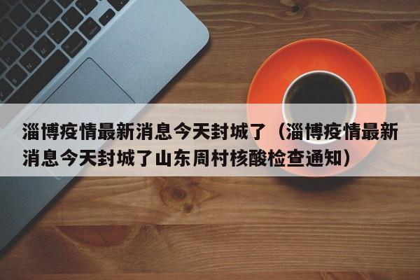 淄博疫情最新消息今天封城了（淄博疫情最新消息今天封城了山东周村核酸检查通知）