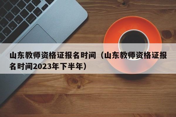 山东教师资格证报名时间（山东教师资格证报名时间2023年下半年）