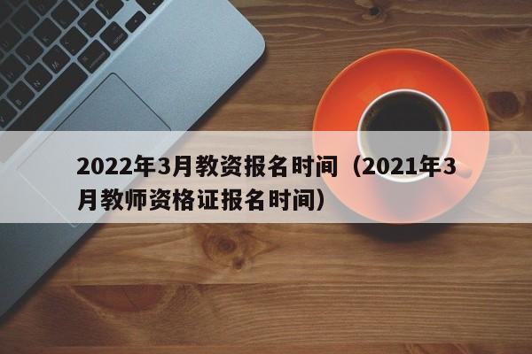 2022年3月教资报名时间（2021年3月教师资格证报名时间）