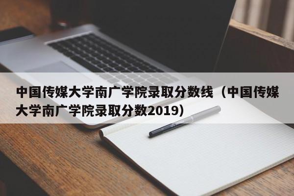 中国传媒大学南广学院录取分数线（中国传媒大学南广学院录取分数2019）