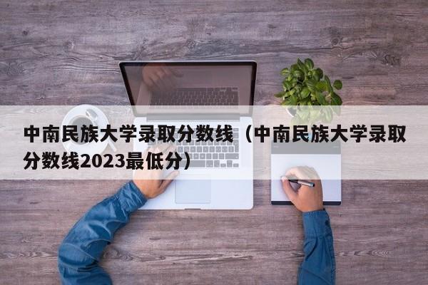 中南民族大学录取分数线（中南民族大学录取分数线2023最低分）