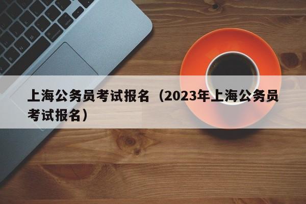 上海公务员考试报名（2023年上海公务员考试报名）