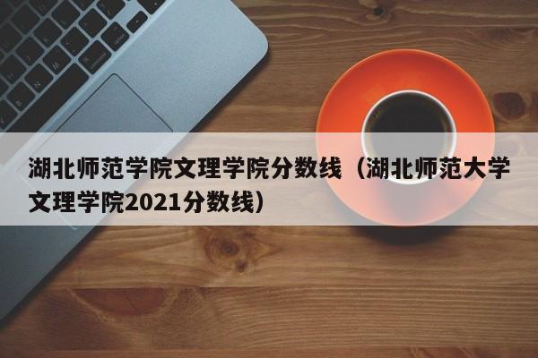 湖北师范学院文理学院分数线（湖北师范大学文理学院2021分数线）