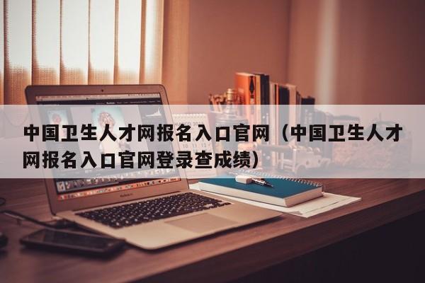 中国卫生人才网报名入口官网（中国卫生人才网报名入口官网登录查成绩）