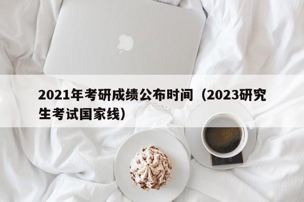 2021年考研成绩公布时间（2023研究生考试国家线）