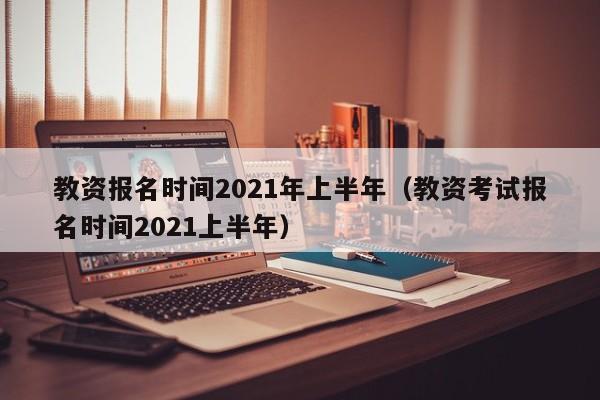 教资报名时间2021年上半年（教资考试报名时间2021上半年）