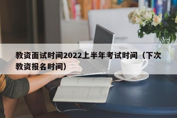 教资面试时间2022上半年考试时间（下次教资报名时间）