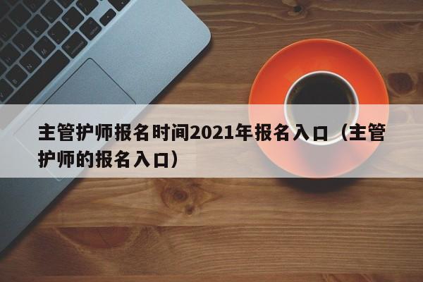 主管护师报名时间2021年报名入口（主管护师的报名入口）